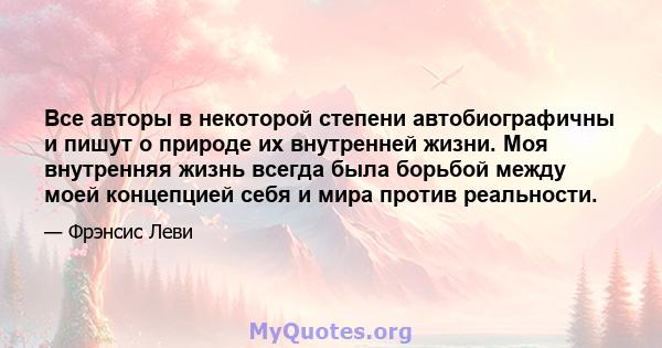 Все авторы в некоторой степени автобиографичны и пишут о природе их внутренней жизни. Моя внутренняя жизнь всегда была борьбой между моей концепцией себя и мира против реальности.