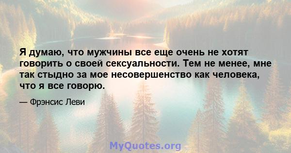 Я думаю, что мужчины все еще очень не хотят говорить о своей сексуальности. Тем не менее, мне так стыдно за мое несовершенство как человека, что я все говорю.