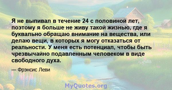 Я не выпивал в течение 24 с половиной лет, поэтому я больше не живу такой жизнью, где я буквально обращаю внимание на вещества, или делаю вещи, в которых я могу отказаться от реальности. У меня есть потенциал, чтобы