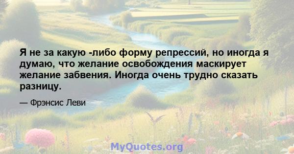 Я не за какую -либо форму репрессий, но иногда я думаю, что желание освобождения маскирует желание забвения. Иногда очень трудно сказать разницу.