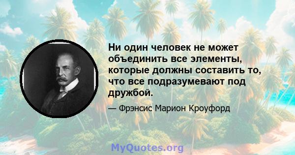 Ни один человек не может объединить все элементы, которые должны составить то, что все подразумевают под дружбой.