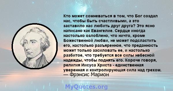 Кто может сомневаться в том, что Бог создал нас, чтобы быть счастливыми, а это заставило нас любить друг друга? Это ясно написано как Евангелие. Сердце иногда настолько озлоблено, что ничто, кроме Божественной любви, не 