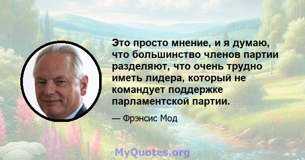 Это просто мнение, и я думаю, что большинство членов партии разделяют, что очень трудно иметь лидера, который не командует поддержке парламентской партии.