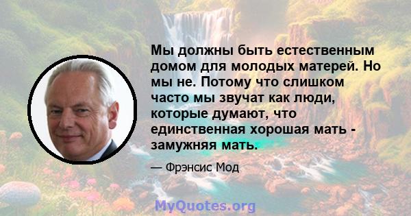 Мы должны быть естественным домом для молодых матерей. Но мы не. Потому что слишком часто мы звучат как люди, которые думают, что единственная хорошая мать - замужняя мать.