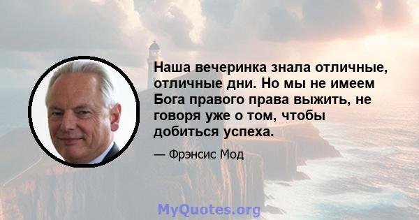 Наша вечеринка знала отличные, отличные дни. Но мы не имеем Бога правого права выжить, не говоря уже о том, чтобы добиться успеха.