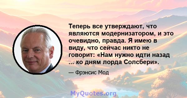 Теперь все утверждают, что являются модернизатором, и это очевидно, правда. Я имею в виду, что сейчас никто не говорит: «Нам нужно идти назад ... ко дням лорда Солсбери».