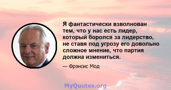 Я фантастически взволнован тем, что у нас есть лидер, который боролся за лидерство, не ставя под угрозу его довольно сложное мнение, что партия должна измениться.