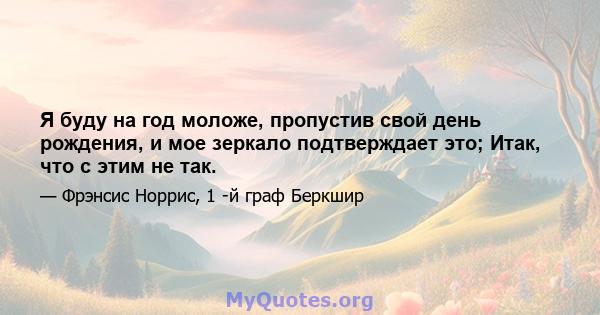 Я буду на год моложе, пропустив свой день рождения, и мое зеркало подтверждает это; Итак, что с этим не так.