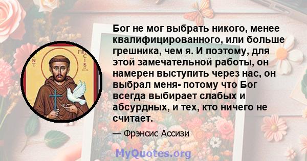 Бог не мог выбрать никого, менее квалифицированного, или больше грешника, чем я. И поэтому, для этой замечательной работы, он намерен выступить через нас, он выбрал меня- потому что Бог всегда выбирает слабых и