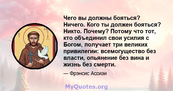 Чего вы должны бояться? Ничего. Кого ты должен бояться? Никто. Почему? Потому что тот, кто объединил свои усилия с Богом, получает три великих привилегии: всемогущество без власти, опьянение без вина и жизнь без смерти.