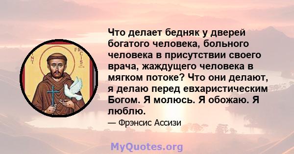 Что делает бедняк у дверей богатого человека, больного человека в присутствии своего врача, жаждущего человека в мягком потоке? Что они делают, я делаю перед евхаристическим Богом. Я молюсь. Я обожаю. Я люблю.