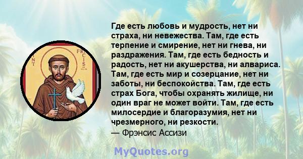 Где есть любовь и мудрость, нет ни страха, ни невежества. Там, где есть терпение и смирение, нет ни гнева, ни раздражения. Там, где есть бедность и радость, нет ни акушерства, ни алвариса. Там, где есть мир и