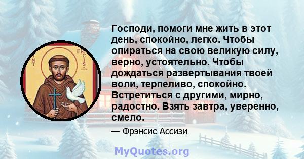 Господи, помоги мне жить в этот день, спокойно, легко. Чтобы опираться на свою великую силу, верно, устоятельно. Чтобы дождаться развертывания твоей воли, терпеливо, спокойно. Встретиться с другими, мирно, радостно.