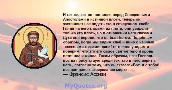 И так же, как он появился перед Священными Апостолами в истинной плоти, теперь он заставляет нас видеть его в священном хлебе. Глядя на него глазами их плоти, они увидели только его плоть, но в отношении него глазами