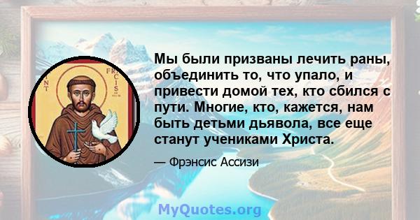 Мы были призваны лечить раны, объединить то, что упало, и привести домой тех, кто сбился с пути. Многие, кто, кажется, нам быть детьми дьявола, все еще станут учениками Христа.