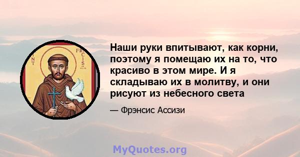 Наши руки впитывают, как корни, поэтому я помещаю их на то, что красиво в этом мире. И я складываю их в молитву, и они рисуют из небесного света