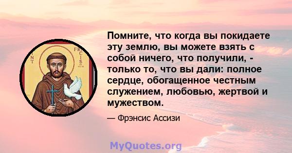 Помните, что когда вы покидаете эту землю, вы можете взять с собой ничего, что получили, - только то, что вы дали: полное сердце, обогащенное честным служением, любовью, жертвой и мужеством.