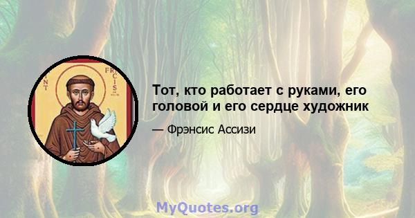 Тот, кто работает с руками, его головой и его сердце художник