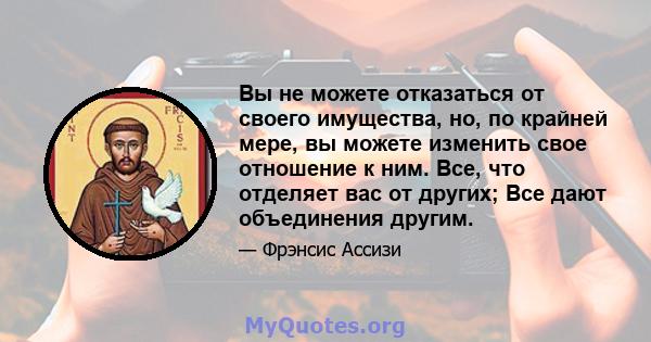 Вы не можете отказаться от своего имущества, но, по крайней мере, вы можете изменить свое отношение к ним. Все, что отделяет вас от других; Все дают объединения другим.