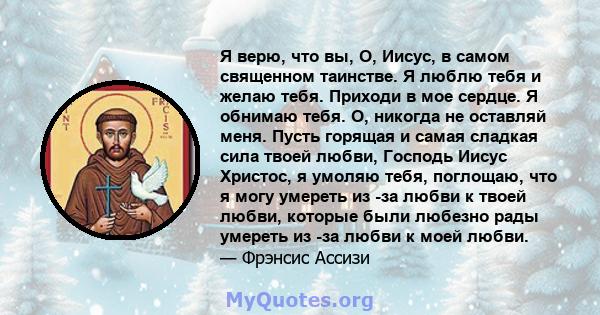 Я верю, что вы, О, Иисус, в самом священном таинстве. Я люблю тебя и желаю тебя. Приходи в мое сердце. Я обнимаю тебя. О, никогда не оставляй меня. Пусть горящая и самая сладкая сила твоей любви, Господь Иисус Христос,