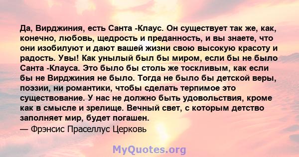 Да, Вирджиния, есть Санта -Клаус. Он существует так же, как, конечно, любовь, щедрость и преданность, и вы знаете, что они изобилуют и дают вашей жизни свою высокую красоту и радость. Увы! Как унылый был бы миром, если