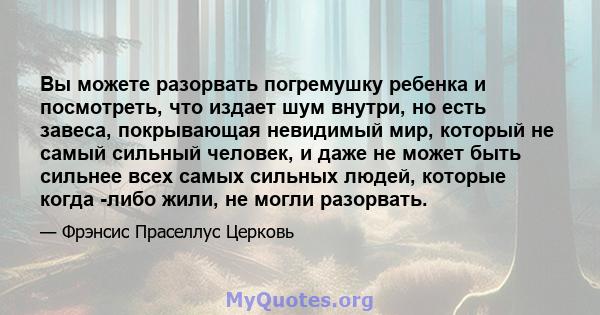 Вы можете разорвать погремушку ребенка и посмотреть, что издает шум внутри, но есть завеса, покрывающая невидимый мир, который не самый сильный человек, и даже не может быть сильнее всех самых сильных людей, которые