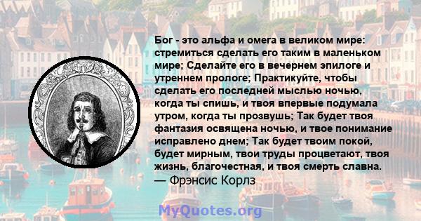 Бог - это альфа и омега в великом мире: стремиться сделать его таким в маленьком мире; Сделайте его в вечернем эпилоге и утреннем прологе; Практикуйте, чтобы сделать его последней мыслью ночью, когда ты спишь, и твоя