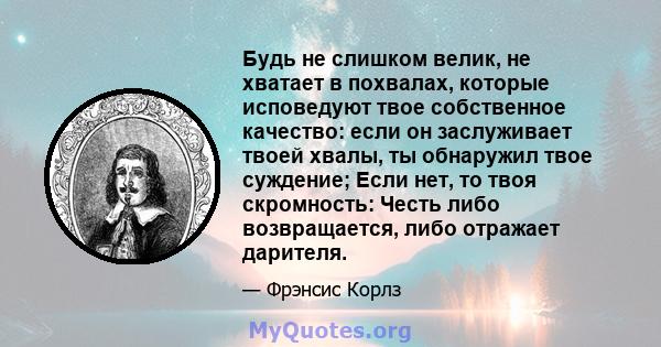 Будь не слишком велик, не хватает в похвалах, которые исповедуют твое собственное качество: если он заслуживает твоей хвалы, ты обнаружил твое суждение; Если нет, то твоя скромность: Честь либо возвращается, либо