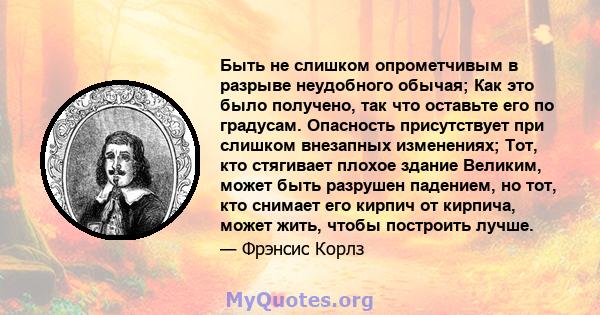 Быть не слишком опрометчивым в разрыве неудобного обычая; Как это было получено, так что оставьте его по градусам. Опасность присутствует при слишком внезапных изменениях; Тот, кто стягивает плохое здание Великим, может 