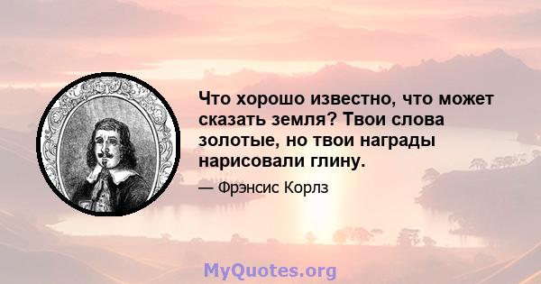 Что хорошо известно, что может сказать земля? Твои слова золотые, но твои награды нарисовали глину.