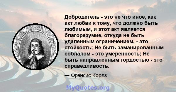 Добродетель - это не что иное, как акт любви к тому, что должно быть любимым, и этот акт является благоразумие, откуда не быть удаленным ограничением, - это стойкость; Не быть заманированным соблалом - это умеренность;