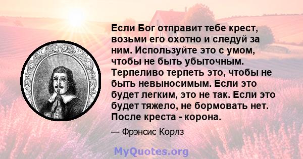 Если Бог отправит тебе крест, возьми его охотно и следуй за ним. Используйте это с умом, чтобы не быть убыточным. Терпеливо терпеть это, чтобы не быть невыносимым. Если это будет легким, это не так. Если это будет