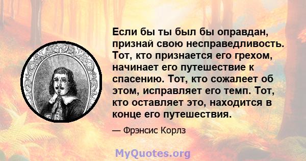 Если бы ты был бы оправдан, признай свою несправедливость. Тот, кто признается его грехом, начинает его путешествие к спасению. Тот, кто сожалеет об этом, исправляет его темп. Тот, кто оставляет это, находится в конце