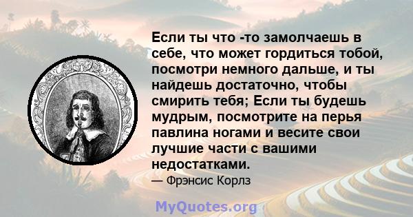 Если ты что -то замолчаешь в себе, что может гордиться тобой, посмотри немного дальше, и ты найдешь достаточно, чтобы смирить тебя; Если ты будешь мудрым, посмотрите на перья павлина ногами и весите свои лучшие части с