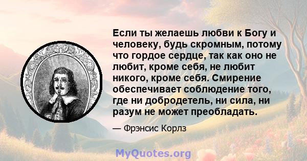 Если ты желаешь любви к Богу и человеку, будь скромным, потому что гордое сердце, так как оно не любит, кроме себя, не любит никого, кроме себя. Смирение обеспечивает соблюдение того, где ни добродетель, ни сила, ни