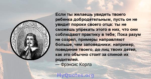 Если ты желаешь увидеть твоего ребенка добродетельным, пусть он не увидит пороки своего отца: ты не сможешь упрекать этого в них, что они соблюдают практику в тебе; Пока разум не созрел, примеры направляют больше, чем