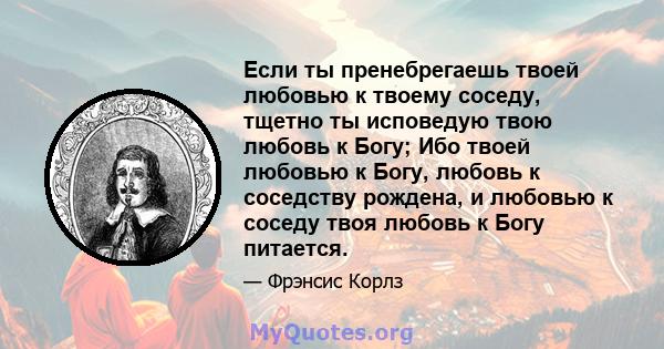 Если ты пренебрегаешь твоей любовью к твоему соседу, тщетно ты исповедую твою любовь к Богу; Ибо твоей любовью к Богу, любовь к соседству рождена, и любовью к соседу твоя любовь к Богу питается.