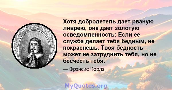 Хотя добродетель дает рваную ливрею, она дает золотую осведомленность; Если ее служба делает тебя бедным, не покраснешь. Твоя бедность может не затруднить тебя, но не бесчесть тебя.