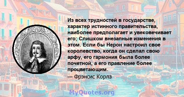 Из всех трудностей в государстве, характер истинного правительства, наиболее предполагает и увековечивает его; Слишком внезапные изменения в этом. Если бы Нерон настроил свое королевство, когда он сделал свою арфу, его