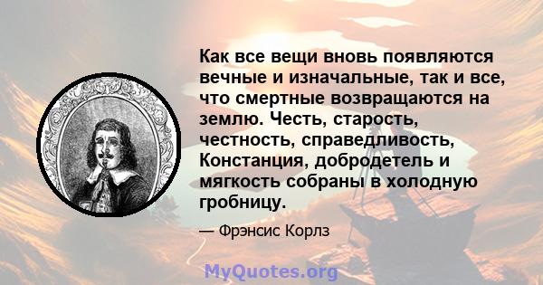 Как все вещи вновь появляются вечные и изначальные, так и все, что смертные возвращаются на землю. Честь, старость, честность, справедливость, Констанция, добродетель и мягкость собраны в холодную гробницу.