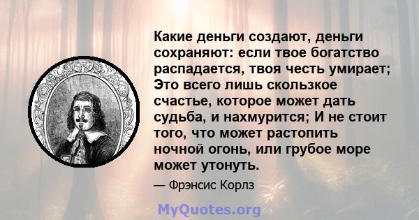 Какие деньги создают, деньги сохраняют: если твое богатство распадается, твоя честь умирает; Это всего лишь скользкое счастье, которое может дать судьба, и нахмурится; И не стоит того, что может растопить ночной огонь,