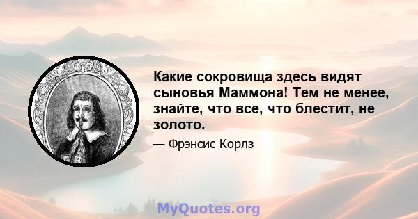 Какие сокровища здесь видят сыновья Маммона! Тем не менее, знайте, что все, что блестит, не золото.