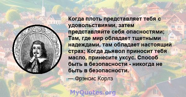 Когда плоть представляет тебя с удовольствиями, затем представляйте себя опасностями; Там, где мир обладает тщетными надеждами, там обладает настоящий страх; Когда дьявол приносит тебя масло, принесите уксус. Способ