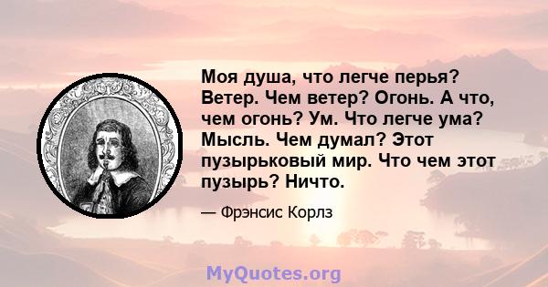 Моя душа, что легче перья? Ветер. Чем ветер? Огонь. А что, чем огонь? Ум. Что легче ума? Мысль. Чем думал? Этот пузырьковый мир. Что чем этот пузырь? Ничто.