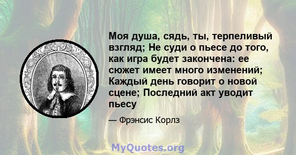 Моя душа, сядь, ты, терпеливый взгляд; Не суди о пьесе до того, как игра будет закончена: ее сюжет имеет много изменений; Каждый день говорит о новой сцене; Последний акт уводит пьесу