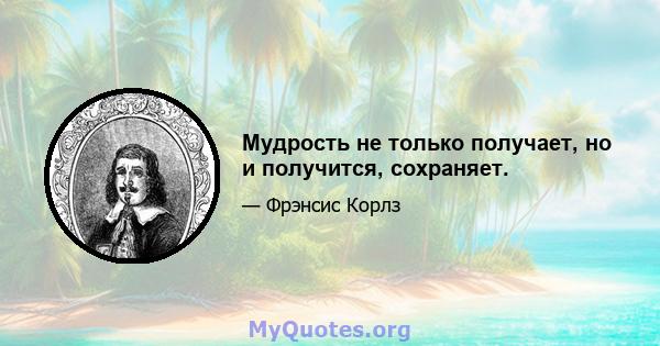 Мудрость не только получает, но и получится, сохраняет.