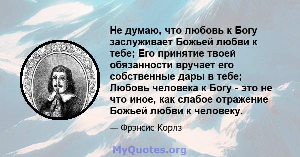 Не думаю, что любовь к Богу заслуживает Божьей любви к тебе; Его принятие твоей обязанности вручает его собственные дары в тебе; Любовь человека к Богу - это не что иное, как слабое отражение Божьей любви к человеку.