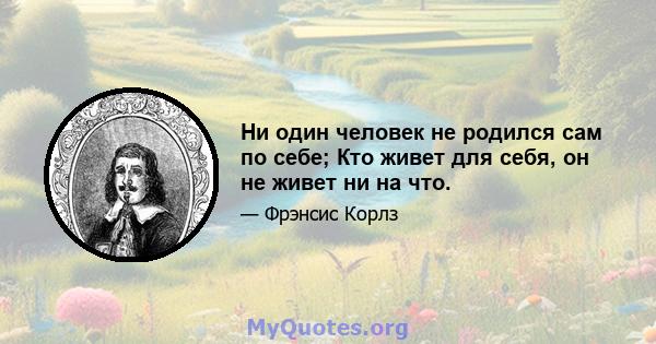 Ни один человек не родился сам по себе; Кто живет для себя, он не живет ни на что.