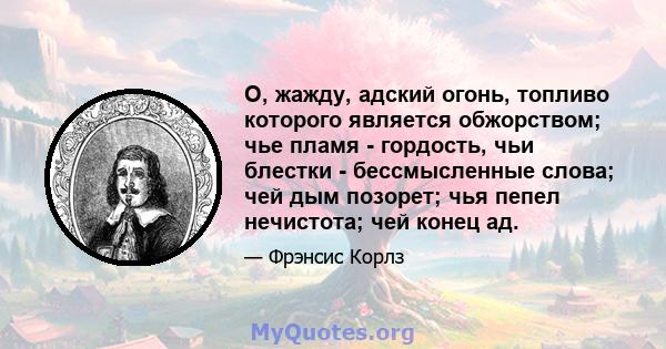 О, жажду, адский огонь, топливо которого является обжорством; чье пламя - гордость, чьи блестки - бессмысленные слова; чей дым позорет; чья пепел нечистота; чей конец ад.