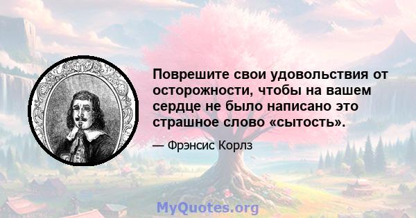 Поврешите свои удовольствия от осторожности, чтобы на вашем сердце не было написано это страшное слово «сытость».